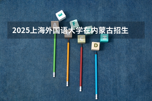 2025上海外国语大学在内蒙古招生计划多少人