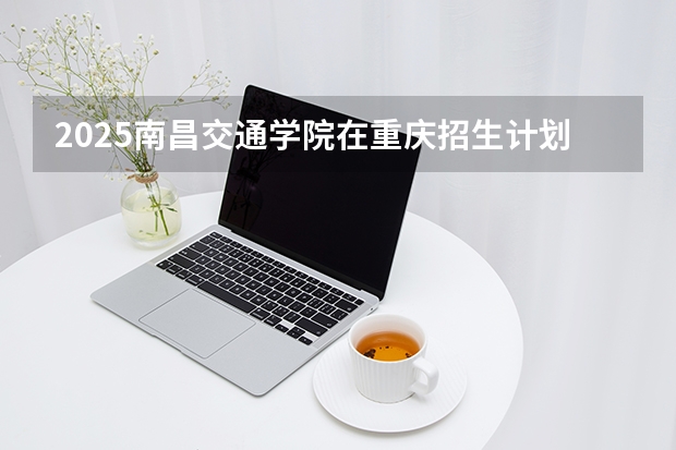 2025南昌交通学院在重庆招生计划多少人