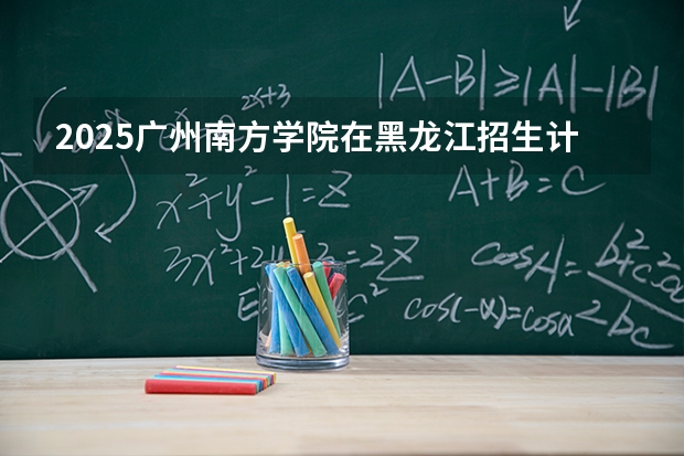 2025广州南方学院在黑龙江招生计划多少人