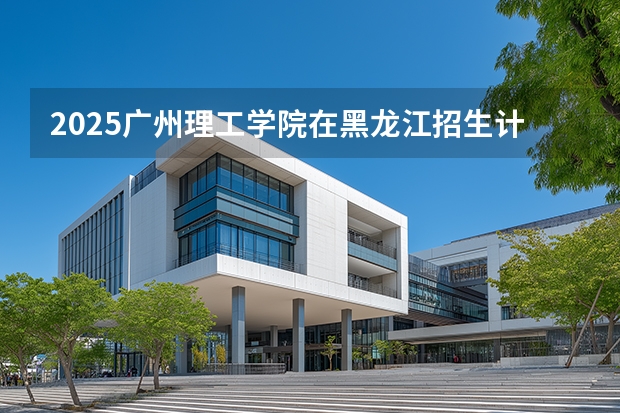 2025广州理工学院在黑龙江招生计划多少人