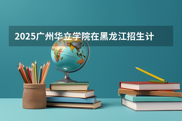 2025广州华立学院在黑龙江招生计划多少人