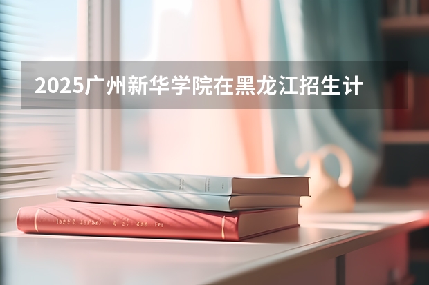 2025广州新华学院在黑龙江招生计划多少人