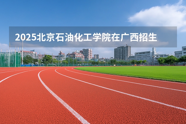 2025北京石油化工学院在广西招生计划多少人