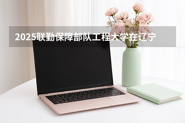 2025联勤保障部队工程大学在辽宁招生计划多少人