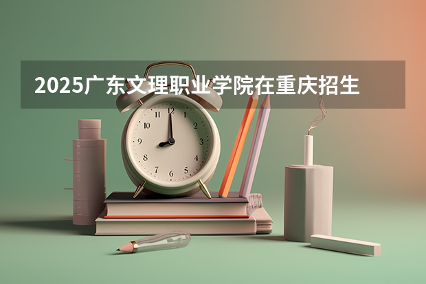 2025广东文理职业学院在重庆招生计划多少人