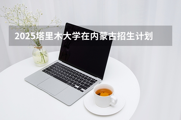 2025塔里木大学在内蒙古招生计划多少人