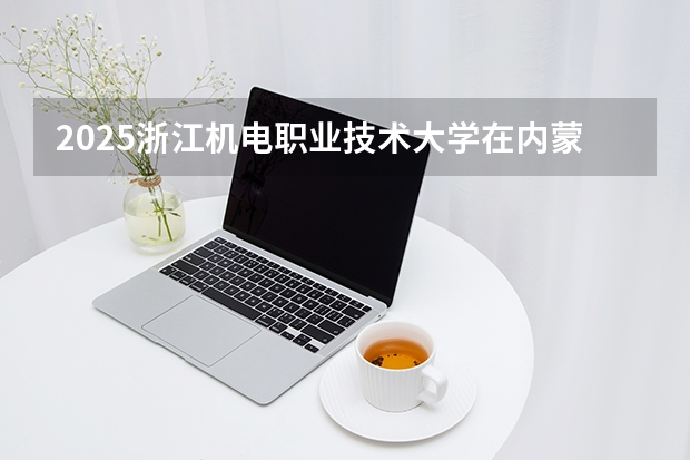 2025浙江机电职业技术大学在内蒙古招生计划多少人