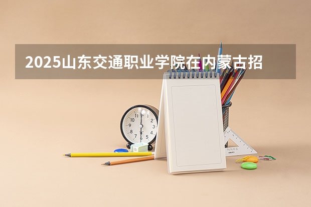 2025山东交通职业学院在内蒙古招生计划多少人