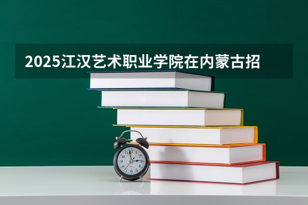 2025江汉艺术职业学院在内蒙古招生计划多少人