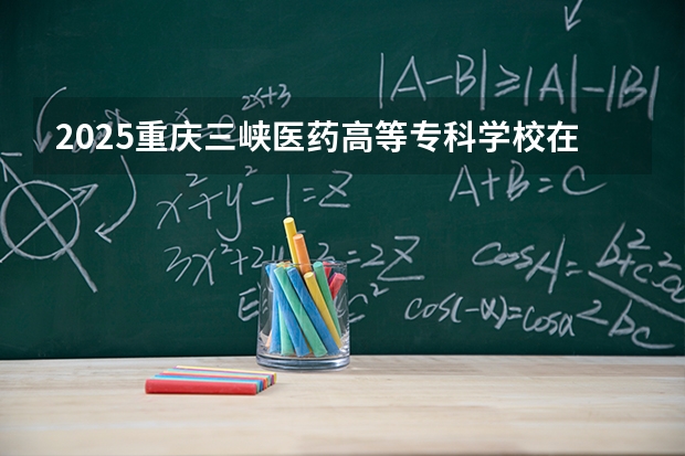 2025重庆三峡医药高等专科学校在内蒙古招生计划多少人