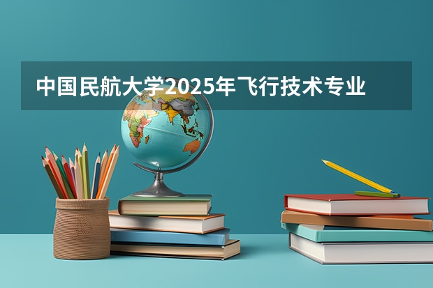 中国民航大学2025年飞行技术专业报考须知 收藏！度民航招飞体检介绍及应对攻略