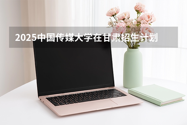 2025中国传媒大学在甘肃招生计划多少人