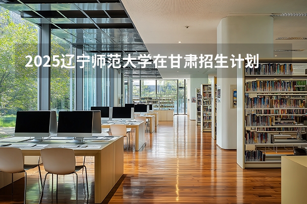 2025辽宁师范大学在甘肃招生计划多少人