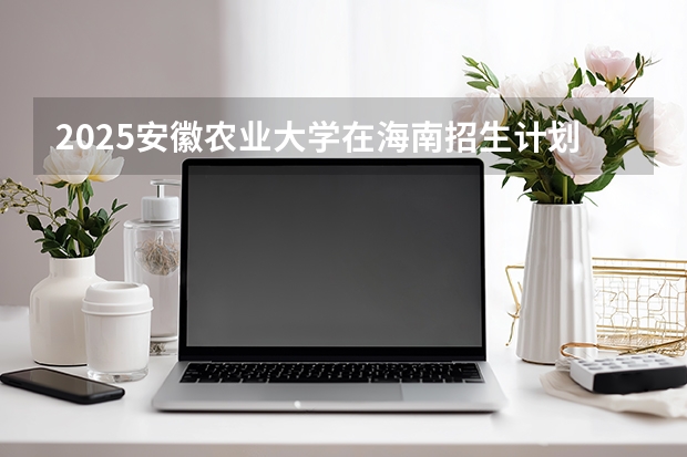 2025安徽农业大学在海南招生计划多少人