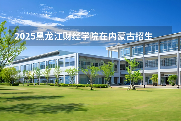 2025黑龙江财经学院在内蒙古招生计划多少人