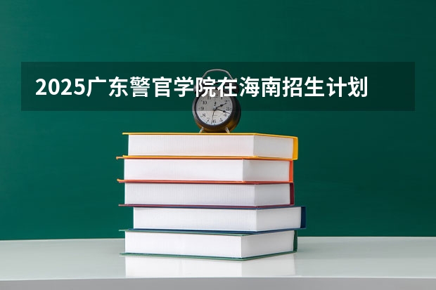2025广东警官学院在海南招生计划多少人