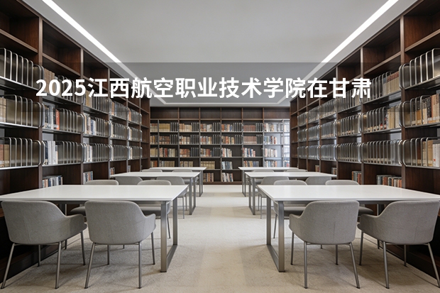 2025江西航空职业技术学院在甘肃招生计划多少人