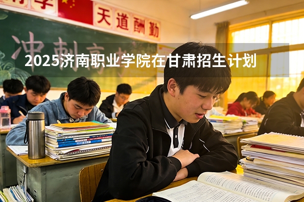 2025济南职业学院在甘肃招生计划多少人