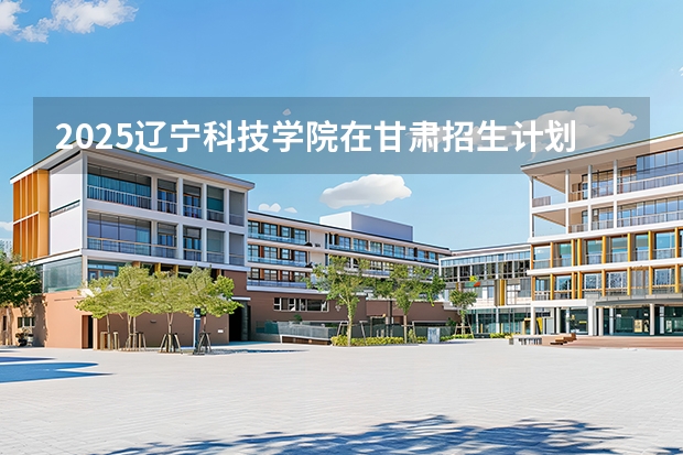 2025辽宁科技学院在甘肃招生计划多少人