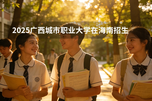 2025广西城市职业大学在海南招生计划多少人