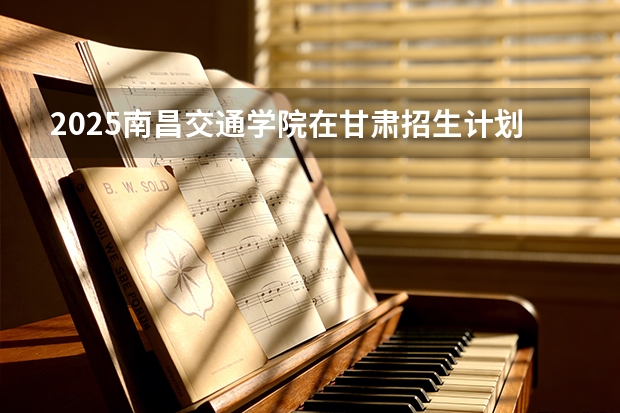 2025南昌交通学院在甘肃招生计划多少人