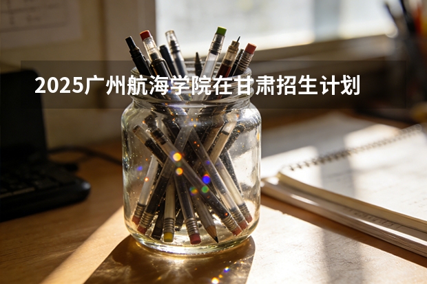 2025广州航海学院在甘肃招生计划多少人