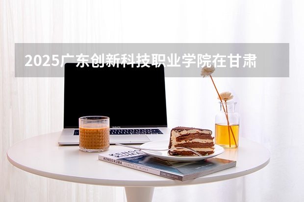 2025广东创新科技职业学院在甘肃招生计划多少人