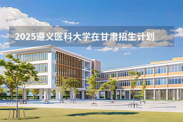 2025遵义医科大学在甘肃招生计划多少人