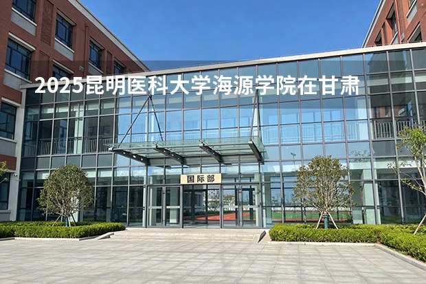 2025昆明医科大学海源学院在甘肃招生计划多少人